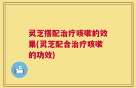 灵芝搭配治疗咳嗽的效果(灵芝配合治疗咳嗽的功效)
