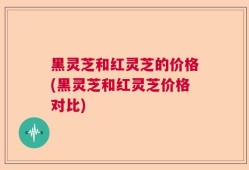 黑灵芝和红灵芝的价格(黑灵芝和红灵芝价格对比)