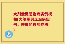 大剂量灵芝治病实例视频(大剂量灵芝治病实例：神奇的自然疗法！)