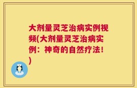 大剂量灵芝治病实例视频(大剂量灵芝治病实例：神奇的自然疗法！)