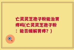 亡灵灵芝孢子粉能治胃疼吗(亡灵灵芝孢子粉：能否缓解胃疼？)