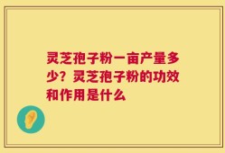 灵芝孢子粉一亩产量多少？灵芝孢子粉的功效和作用是什么