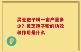 灵芝孢子粉一亩产量多少？灵芝孢子粉的功效和作用是什么