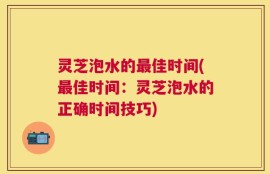灵芝泡水的最佳时间(最佳时间：灵芝泡水的正确时间技巧)