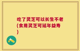 吃了灵芝可以长生不老(食用灵芝可延年益寿)