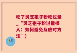 吃了灵芝孢子粉吃过量_“灵芝孢子粉过量摄入：如何避免及应对方法”)