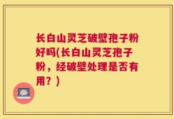 长白山灵芝破壁孢子粉好吗(长白山灵芝孢子粉，经破壁处理是否有用？)