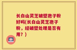 长白山灵芝破壁孢子粉好吗(长白山灵芝孢子粉，经破壁处理是否有用？)