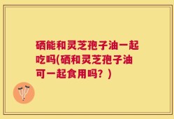 硒能和灵芝孢子油一起吃吗(硒和灵芝孢子油可一起食用吗？)