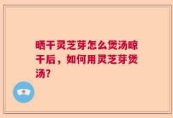 晒干灵芝芽怎么煲汤晾干后，如何用灵芝芽煲汤？