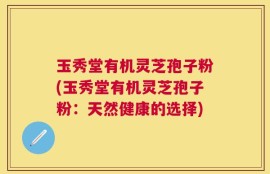 玉秀堂有机灵芝孢子粉(玉秀堂有机灵芝孢子粉：天然健康的选择)