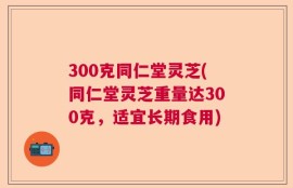 300克同仁堂灵芝(同仁堂灵芝重量达300克，适宜长期食用)