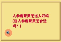 人参鹿茸灵芝送人好吗(送人参鹿茸灵芝合适吗？)