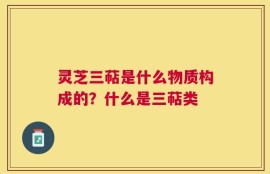 灵芝三萜是什么物质构成的？什么是三萜类