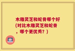 木雕灵芝和蛇骨哪个好(对比木雕灵芝和蛇骨，哪个更优秀？)