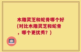木雕灵芝和蛇骨哪个好(对比木雕灵芝和蛇骨，哪个更优秀？)