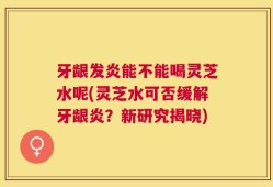 牙龈发炎能不能喝灵芝水呢(灵芝水可否缓解牙龈炎？新研究揭晓)