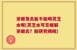 牙龈发炎能不能喝灵芝水呢(灵芝水可否缓解牙龈炎？新研究揭晓)