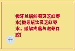 拔牙以后能喝灵芝红枣水(拔牙后饮灵芝红枣水，缓解疼痛与滋养口腔)