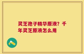 灵芝孢子精华原液？千年灵芝原液怎么用