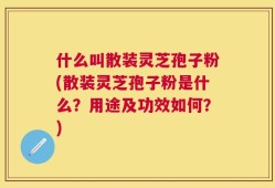 什么叫散装灵芝孢子粉(散装灵芝孢子粉是什么？用途及功效如何？)