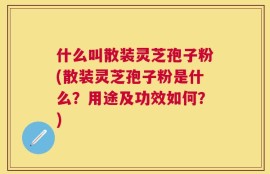什么叫散装灵芝孢子粉(散装灵芝孢子粉是什么？用途及功效如何？)