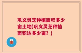 巩义灵芝种植面积多少亩土地(巩义灵芝种植面积达多少亩？)