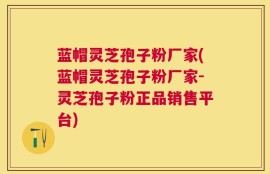 蓝帽灵芝孢子粉厂家(蓝帽灵芝孢子粉厂家-灵芝孢子粉正品销售平台)