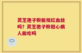 灵芝孢子粉能祛红血丝吗？灵芝孢子粉冠心病人能吃吗