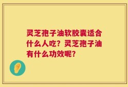 灵芝孢子油软胶囊适合什么人吃？灵芝孢子油有什么功效呢？