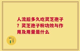 人流后多久吃灵芝孢子？灵芝孢子粉功效与作用及用量是什么