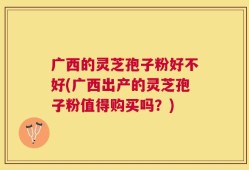 广西的灵芝孢子粉好不好(广西出产的灵芝孢子粉值得购买吗？)