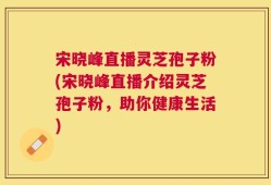 宋晓峰直播灵芝孢子粉(宋晓峰直播介绍灵芝孢子粉，助你健康生活)