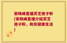 宋晓峰直播灵芝孢子粉(宋晓峰直播介绍灵芝孢子粉，助你健康生活)