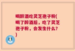 喝醉酒吃灵芝孢子粉(喝了醉酒后，吃了灵芝孢子粉，会发生什么？)