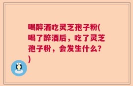 喝醉酒吃灵芝孢子粉(喝了醉酒后，吃了灵芝孢子粉，会发生什么？)