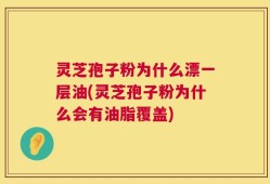 灵芝孢子粉为什么漂一层油(灵芝孢子粉为什么会有油脂覆盖)