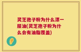 灵芝孢子粉为什么漂一层油(灵芝孢子粉为什么会有油脂覆盖)