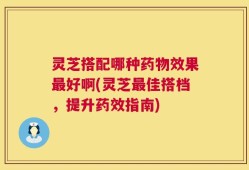 灵芝搭配哪种药物效果最好啊(灵芝最佳搭档，提升药效指南)