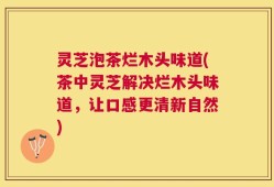灵芝泡茶烂木头味道(茶中灵芝解决烂木头味道，让口感更清新自然)