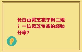 长白山灵芝孢子粉二姐？一位灵芝专家的经验分享？