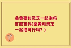 桑黄要和灵芝一起泡吗百度百科(桑黄和灵芝一起泡可行吗？)