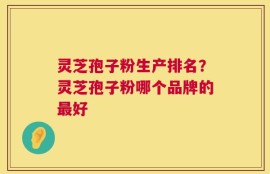 灵芝孢子粉生产排名？灵芝孢子粉哪个品牌的最好