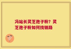 冯站长灵芝孢子粉？灵芝孢子粉如何找销路