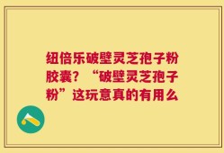 纽倍乐破壁灵芝孢子粉胶囊？“破壁灵芝孢子粉”这玩意真的有用么
