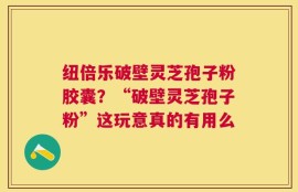 纽倍乐破壁灵芝孢子粉胶囊？“破壁灵芝孢子粉”这玩意真的有用么