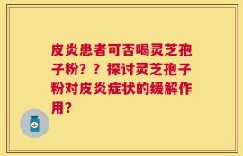皮炎患者可否喝灵芝孢子粉？？探讨灵芝孢子粉对皮炎症状的缓解作用？