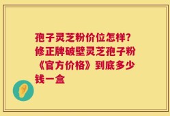 孢子灵芝粉价位怎样？修正牌破壁灵芝孢子粉《官方价格》到底多少钱一盒