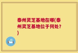 泰州灵芝基地在哪(泰州灵芝基地位于何处？)