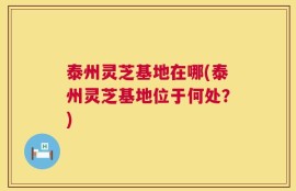 泰州灵芝基地在哪(泰州灵芝基地位于何处？)